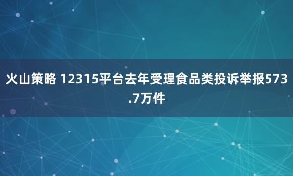 火山策略 12315平台去年受理食品类投诉举报573.7万件