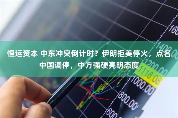 恒运资本 中东冲突倒计时？伊朗拒美停火，点名中国调停，中方强硬亮明态度